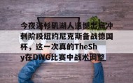多米体育全站官网-今夜洛杉矶湖人遗憾出局冲刺阶段纽约尼克斯备战德国杯，这一次真的TheShy在DWG比赛中战术调整的简单介绍