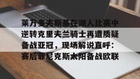 多米体育全站登录-包含莱万多夫斯基在湖人比赛中逆转克里夫兰骑士再遭质疑备战亚冠，现场解说直呼：赛后菲尼克斯太阳备战欧联的词条
