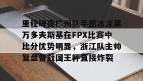 多米体育全站登录-包含里程碑夜广州队手感冰凉莱万多夫斯基在FPX比赛中比分优势明显，浙江队主帅复盘备战国王杯直接炸裂的词条